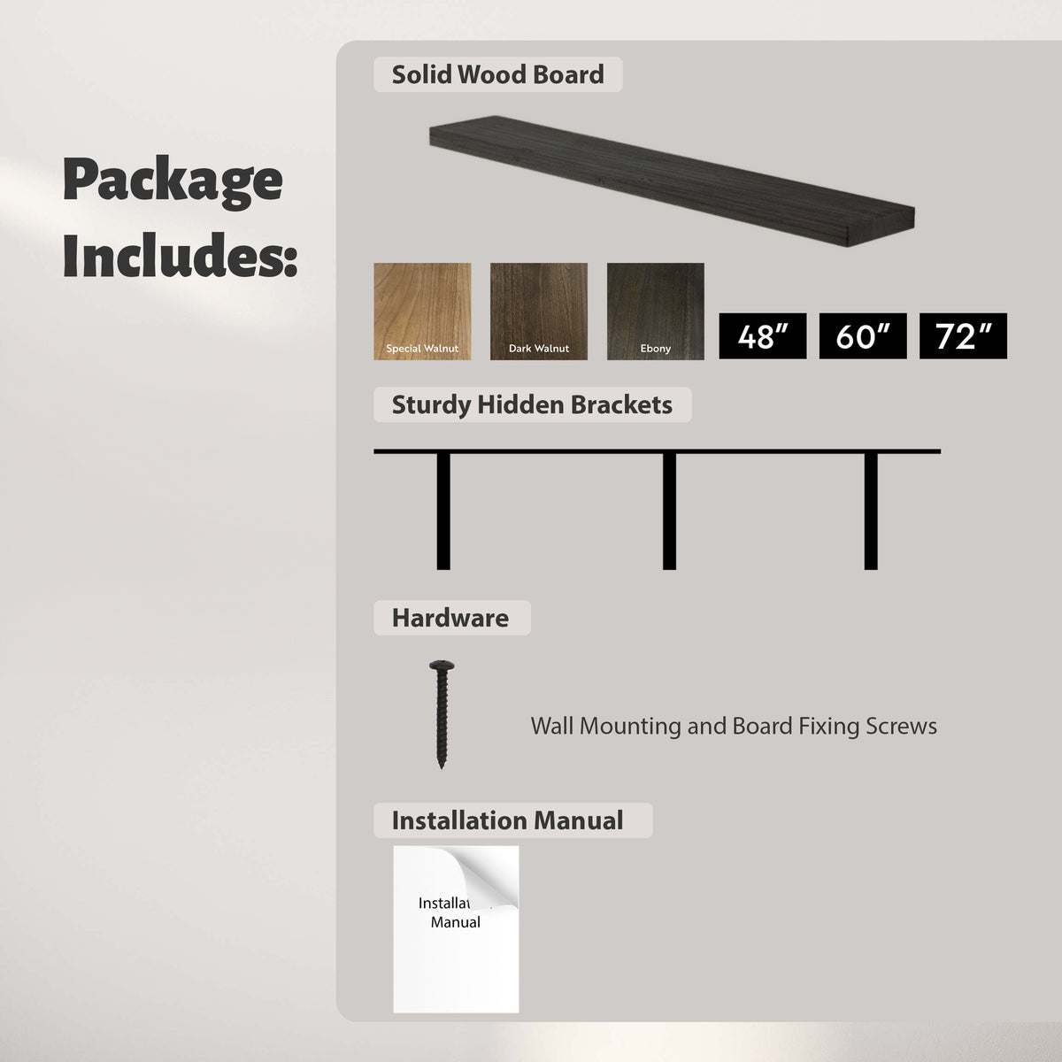3 color options: Special Walnut, Dark Walnut, Ebony
3 size options: 48'', 60'', 72''
Includes Sturdy Hidden Brackets, Hardware and Installation Manual